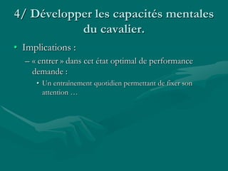 4/ Développer les capacités mentales
du cavalier.
• Implications :
– « entrer » dans cet état optimal de performance
demande :
• Un entraînement quotidien permettant de fixer son
attention …
 
