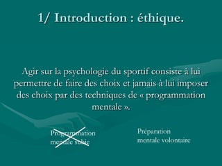 1/ Introduction : éthique.
Agir sur la psychologie du sportif consiste à lui
permettre de faire des choix et jamais à lui imposer
des choix par des techniques de « programmation
mentale ».
Programmation
mentale subie
Préparation
mentale volontaire
 