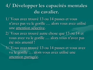 4/ Développer les capacités mentales
du cavalier.
1/ Vous avez trouvé 13 ou 14 passes et vous
n’avez pas vu le gorille … alors vous avez utilisé
une attention sélective.
2/ Vous avez trouvé autre chose que 13 ou 14 et
vous avez vu le gorille … alors vous n’avez pas
été très attentif !
3/ Vous avez trouvé 13 ou 14 passes et vous avez
vu le gorille … alors vous avez utilisé une
attention partagée.
 