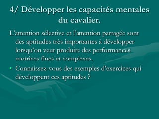 4/ Développer les capacités mentales
du cavalier.
L’attention sélective et l’attention partagée sont
des aptitudes très importantes à développer
lorsqu’on veut produire des performances
motrices fines et complexes.
• Connaissez-vous des exemples d’exercices qui
développent ces aptitudes ?
 