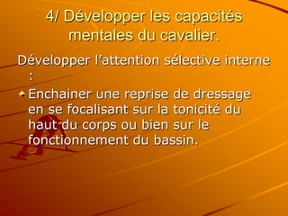 4/ Développer les capacités
mentales du cavalier.
Développer l’attention sélective interne
:
Enchainer une reprise de dressage
en se focalisant sur la tonicité du
haut du corps ou bien sur le
fonctionnement du bassin.
 