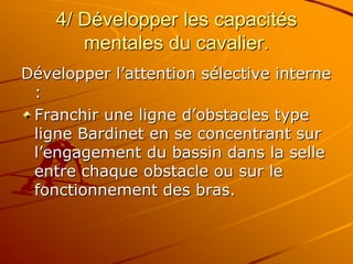 4/ Développer les capacités
mentales du cavalier.
Développer l’attention sélective interne
:
Franchir une ligne d’obstacles type
ligne Bardinet en se concentrant sur
l’engagement du bassin dans la selle
entre chaque obstacle ou sur le
fonctionnement des bras.
 