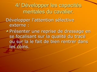 4/ Développer les capacités
mentales du cavalier.
Développer l’attention sélective
externe :
Présenter une reprise de dressage en
se focalisant sur la qualité du tracé
ou sur la le fait de bien rentrer dans
les coins.
 
