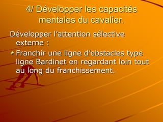 4/ Développer les capacités
mentales du cavalier.
Développer l’attention sélective
externe :
Franchir une ligne d’obstacles type
ligne Bardinet en regardant loin tout
au long du franchissement.
 