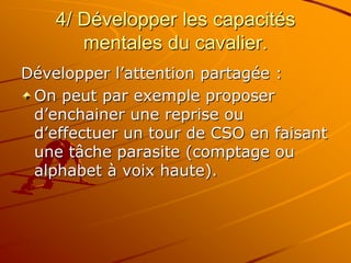 4/ Développer les capacités
mentales du cavalier.
Développer l’attention partagée :
On peut par exemple proposer
d’enchainer une reprise ou
d’effectuer un tour de CSO en faisant
une tâche parasite (comptage ou
alphabet à voix haute).
 