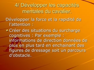 4/ Développer les capacités
mentales du cavalier.
Développer la force et la rapidité de
l’attention :
Créer des situations du surcharge
cognitives : Par exemple :
informations de direction données de
plus en plus tard en enchainant des
figures de dressage soit un parcours
d’obstacle.
 