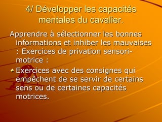 4/ Développer les capacités
mentales du cavalier.
Apprendre à sélectionner les bonnes
informations et inhiber les mauvaises
: Exercices de privation sensori-
motrice :
Exercices avec des consignes qui
empêchent de se servir de certains
sens ou de certaines capacités
motrices.
 