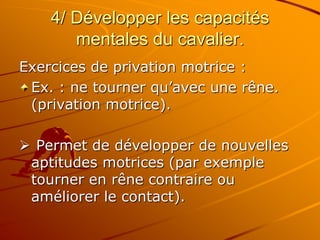 4/ Développer les capacités
mentales du cavalier.
Exercices de privation motrice :
Ex. : ne tourner qu’avec une rêne.
(privation motrice).
 Permet de développer de nouvelles
aptitudes motrices (par exemple
tourner en rêne contraire ou
améliorer le contact).
 