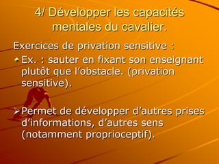 4/ Développer les capacités
mentales du cavalier.
Exercices de privation sensitive :
Ex. : sauter en fixant son enseignant
plutôt que l’obstacle. (privation
sensitive).
Permet de développer d’autres prises
d’informations, d’autres sens
(notamment proprioceptif).
 