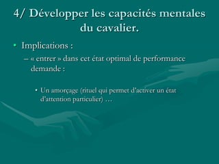 4/ Développer les capacités mentales
du cavalier.
• Implications :
– « entrer » dans cet état optimal de performance
demande :
• Un amorçage (rituel qui permet d’activer un état
d’attention particulier) …
 