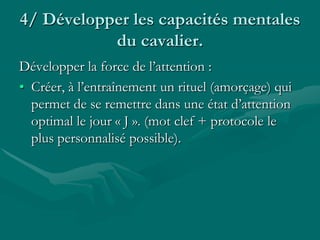 4/ Développer les capacités mentales
du cavalier.
Développer la force de l’attention :
• Créer, à l’entraînement un rituel (amorçage) qui
permet de se remettre dans une état d’attention
optimal le jour « J ». (mot clef + protocole le
plus personnalisé possible).
 