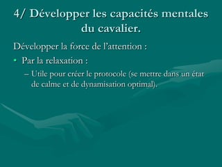 4/ Développer les capacités mentales
du cavalier.
Développer la force de l’attention :
• Par la relaxation :
– Utile pour créer le protocole (se mettre dans un état
de calme et de dynamisation optimal).
 