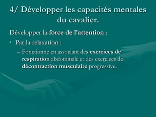 4/ Développer les capacités mentales
du cavalier.
Développer la force de l’attention :
• Par la relaxation :
– Fonctionne en associant des exercices de
respiration abdominale et des exercices de
décontraction musculaire progressive.
 