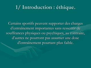 1/ Introduction : éthique.
Certains sportifs peuvent supporter des charges
d’entraînement importantes sans ressentir de
souffrances physiques ou psychiques, au contraire,
d’autres ne pourront pas assumer une dose
d’entraînement pourtant plus faible.
 