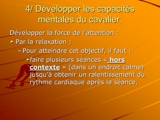 4/ Développer les capacités
mentales du cavalier.
Développer la force de l’attention :
Par la relaxation :
– Pour atteindre cet objectif, il faut :
faire plusieurs séances « hors
contexte » (dans un endroit calme)
jusqu’à obtenir un ralentissement du
rythme cardiaque après la séance,
 