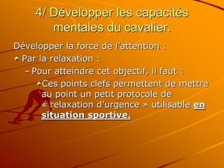 4/ Développer les capacités
mentales du cavalier.
Développer la force de l’attention :
Par la relaxation :
– Pour atteindre cet objectif, il faut :
Ces points clefs permettent de mettre
au point un petit protocole de
« relaxation d’urgence » utilisable en
situation sportive.
 