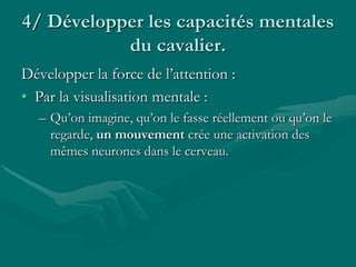4/ Développer les capacités mentales
du cavalier.
Développer la force de l’attention :
• Par la visualisation mentale :
– Qu’on imagine, qu’on le fasse réellement ou qu’on le
regarde, un mouvement crée une activation des
mêmes neurones dans le cerveau.
 