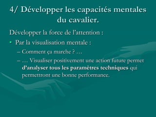 4/ Développer les capacités mentales
du cavalier.
Développer la force de l’attention :
• Par la visualisation mentale :
– Comment ça marche ? …
– … Visualiser positivement une action future permet
d’analyser tous les paramètres techniques qui
permettront une bonne performance.
 