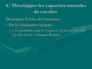 4/ Développer les capacités mentales
du cavalier.
Développer la force de l’attention :
• Par la visualisation mentale :
– « Ce grand-prix, avant de le gagner, je l’ai fait au moins 100
fois dans ma tête ». (Jacques Bonnet).
 