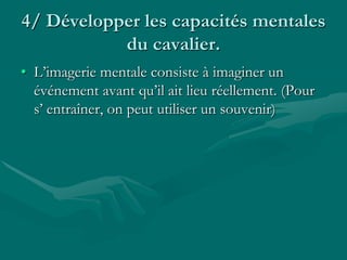 4/ Développer les capacités mentales
du cavalier.
• L’imagerie mentale consiste à imaginer un
événement avant qu’il ait lieu réellement. (Pour
s’ entraîner, on peut utiliser un souvenir)
 