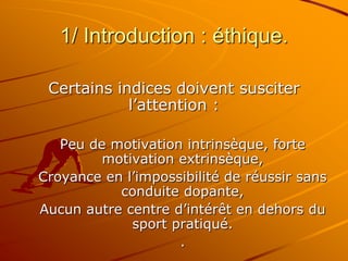 1/ Introduction : éthique.
Certains indices doivent susciter
l’attention :
Peu de motivation intrinsèque, forte
motivation extrinsèque,
Croyance en l’impossibilité de réussir sans
conduite dopante,
Aucun autre centre d’intérêt en dehors du
sport pratiqué.
.
 