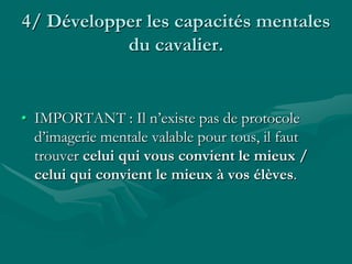 4/ Développer les capacités mentales
du cavalier.
• IMPORTANT : Il n’existe pas de protocole
d’imagerie mentale valable pour tous, il faut
trouver celui qui vous convient le mieux /
celui qui convient le mieux à vos élèves.
 