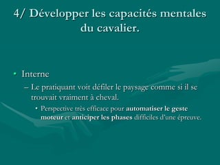 4/ Développer les capacités mentales
du cavalier.
• Interne
– Le pratiquant voit défiler le paysage comme si il se
trouvait vraiment à cheval.
• Perspective très efficace pour automatiser le geste
moteur et anticiper les phases difficiles d’une épreuve.
 