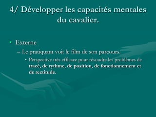 4/ Développer les capacités mentales
du cavalier.
• Externe
– Le pratiquant voit le film de son parcours.
• Perspective très efficace pour résoudre les problèmes de
tracé, de rythme, de position, de fonctionnement et
de rectitude.
 