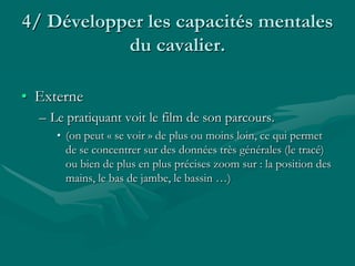 4/ Développer les capacités mentales
du cavalier.
• Externe
– Le pratiquant voit le film de son parcours.
• (on peut « se voir » de plus ou moins loin, ce qui permet
de se concentrer sur des données très générales (le tracé)
ou bien de plus en plus précises zoom sur : la position des
mains, le bas de jambe, le bassin …)
 