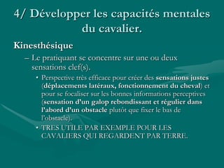 4/ Développer les capacités mentales
du cavalier.
Kinesthésique
– Le pratiquant se concentre sur une ou deux
sensations clef(s).
• Perspective très efficace pour créer des sensations justes
(déplacements latéraux, fonctionnement du cheval) et
pour se focaliser sur les bonnes informations perceptives
(sensation d’un galop rebondissant et régulier dans
l’abord d’un obstacle plutôt que fixer le bas de
l’obstacle).
• TRES UTILE PAR EXEMPLE POUR LES
CAVALIERS QUI REGARDENT PAR TERRE.
 