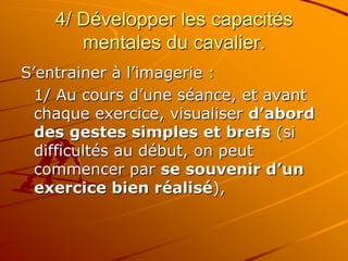 4/ Développer les capacités
mentales du cavalier.
S’entrainer à l’imagerie :
1/ Au cours d’une séance, et avant
chaque exercice, visualiser d’abord
des gestes simples et brefs (si
difficultés au début, on peut
commencer par se souvenir d’un
exercice bien réalisé),
 