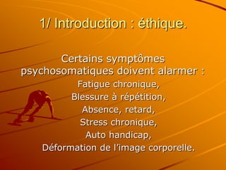 1/ Introduction : éthique.
Certains symptômes
psychosomatiques doivent alarmer :
Fatigue chronique,
Blessure à répétition,
Absence, retard,
Stress chronique,
Auto handicap,
Déformation de l’image corporelle.
 