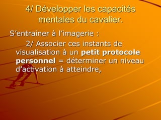 4/ Développer les capacités
mentales du cavalier.
S’entrainer à l’imagerie :
2/ Associer ces instants de
visualisation à un petit protocole
personnel = déterminer un niveau
d’activation à atteindre,
 