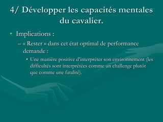 4/ Développer les capacités mentales
du cavalier.
• Implications :
– « Rester » dans cet état optimal de performance
demande :
• Une manière positive d’interpréter son environnement (les
difficultés sont interprétées comme un challenge plutôt
que comme une fatalité).
 