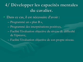4/ Développer les capacités mentales
du cavalier.
• Dans ce cas, il est nécessaire d’avoir :
– Programmé un « plan B »,
– Programmé des interprétations positives,
– Facilité l’évaluation objective du niveau de difficulté
de l’épreuve,
– Facilité l’évaluation objective de son propre niveau.
 