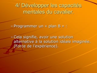 4/ Développer les capacités
mentales du cavalier.
– Programmer un « plan B » :
– Cela signifie, avoir une solution
alternative à la solution idéale imaginée.
(Force de l’expérience).
 