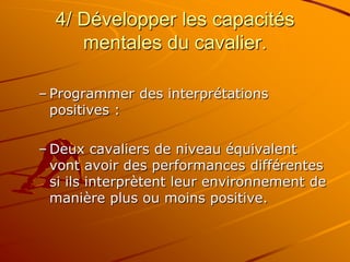 4/ Développer les capacités
mentales du cavalier.
– Programmer des interprétations
positives :
– Deux cavaliers de niveau équivalent
vont avoir des performances différentes
si ils interprètent leur environnement de
manière plus ou moins positive.
 