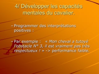 4/ Développer les capacités
mentales du cavalier.
– Programmer des interprétations
positives :
– Par exemple : « Mon cheval a tutoyé
l’obstacle N° 3, il est vraiment pas très
respectueux ! » -> performance faible.
 