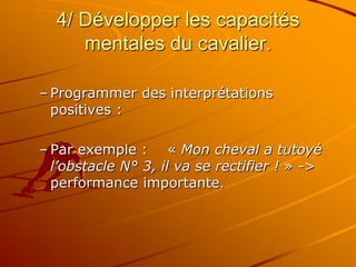 4/ Développer les capacités
mentales du cavalier.
– Programmer des interprétations
positives :
– Par exemple : « Mon cheval a tutoyé
l’obstacle N° 3, il va se rectifier ! » ->
performance importante.
 