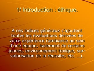 1/ Introduction : éthique.
A ces indices généraux s’ajoutent
toutes les évaluations dérivées de
votre expérience (ambiance au sein
d’une équipe, isolement de certains
jeunes, environnement toxique, sur-
valorisation de la réussite; etc. …).
 