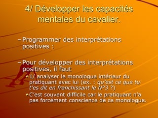 4/ Développer les capacités
mentales du cavalier.
– Programmer des interprétations
positives :
– Pour développer des interprétations
positives, il faut
1/ analyser le monologue intérieur du
pratiquant avec lui (ex. : qu’est ce que tu
t’es dit en franchissant le N°3 ?)
C’est souvent difficile car le pratiquant n’a
pas forcément conscience de ce monologue.
 