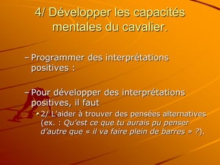 4/ Développer les capacités
mentales du cavalier.
– Programmer des interprétations
positives :
– Pour développer des interprétations
positives, il faut
2/ L’aider à trouver des pensées alternatives
(ex. : Qu’est ce que tu aurais pu penser
d’autre que « il va faire plein de barres » ?).
 