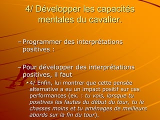 4/ Développer les capacités
mentales du cavalier.
– Programmer des interprétations
positives :
– Pour développer des interprétations
positives, il faut
4/ Enfin, lui montrer que cette pensée
alternative a eu un impact positif sur ces
performances (ex. : tu vois, lorsque tu
positives les fautes du début du tour, tu le
chasses moins et tu aménages de meilleurs
abords sur la fin du tour).
 