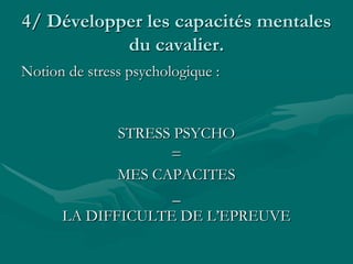 4/ Développer les capacités mentales
du cavalier.
Notion de stress psychologique :
STRESS PSYCHO
=
MES CAPACITES
_
LA DIFFICULTE DE L’EPREUVE
 