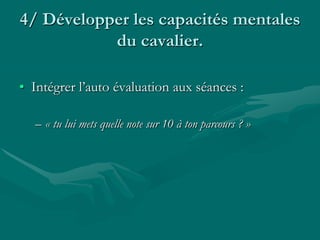 4/ Développer les capacités mentales
du cavalier.
• Intégrer l’auto évaluation aux séances :
– « tu lui mets quelle note sur 10 à ton parcours ? »
 