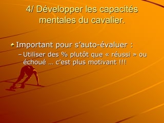 4/ Développer les capacités
mentales du cavalier.
Important pour s’auto-évaluer :
– Utiliser des % plutôt que « réussi » ou
échoué … c’est plus motivant !!!
 