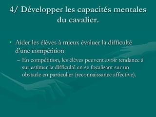 4/ Développer les capacités mentales
du cavalier.
• Aider les élèves à mieux évaluer la difficulté
d’une compétition
– En compétition, les élèves peuvent avoir tendance à
sur estimer la difficulté en se focalisant sur un
obstacle en particulier (reconnaissance affective).
 