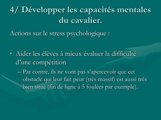 4/ Développer les capacités mentales
du cavalier.
Actions sur le stress psychologique :
• Aider les élèves à mieux évaluer la difficulté
d’une compétition
– Par contre, ils ne vont pas s’apercevoir que cet
obstacle qui leur fait peur (très massif) est aussi très
bien situé (fin de ligne à 5 foulées par exemple).
 