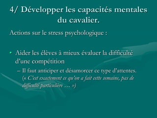 4/ Développer les capacités mentales
du cavalier.
Actions sur le stress psychologique :
• Aider les élèves à mieux évaluer la difficulté
d’une compétition
– Il faut anticiper et désamorcer ce type d’attentes.
(« C’est exactement ce qu’on a fait cette semaine, pas de
difficulté particulière … »)
 