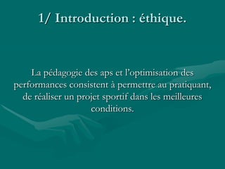 1/ Introduction : éthique.
La pédagogie des aps et l’optimisation des
performances consistent à permettre au pratiquant,
de réaliser un projet sportif dans les meilleures
conditions.
 